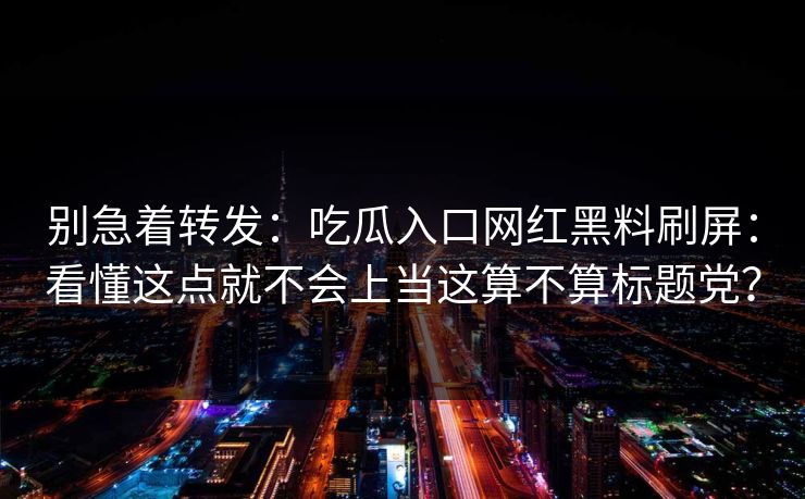 别急着转发：吃瓜入口网红黑料刷屏：看懂这点就不会上当这算不算标题党？