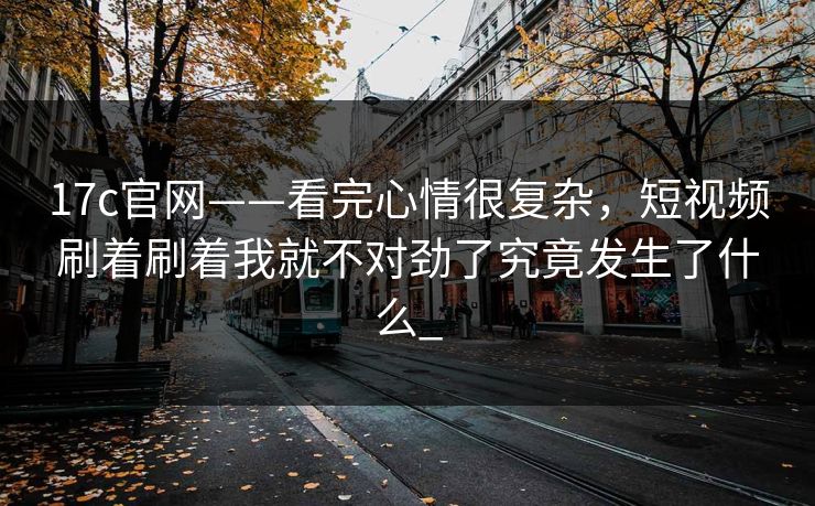17c官网——看完心情很复杂，短视频刷着刷着我就不对劲了究竟发生了什么_