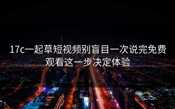 17c一起草短视频别盲目一次说完免费观看这一步决定体验