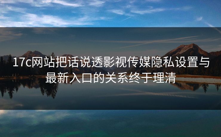 17c网站把话说透影视传媒隐私设置与最新入口的关系终于理清