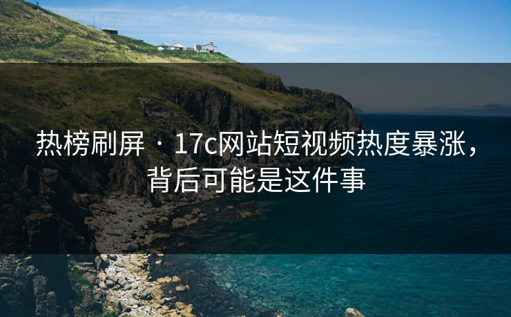 热榜刷屏 · 17c网站短视频热度暴涨，背后可能是这件事